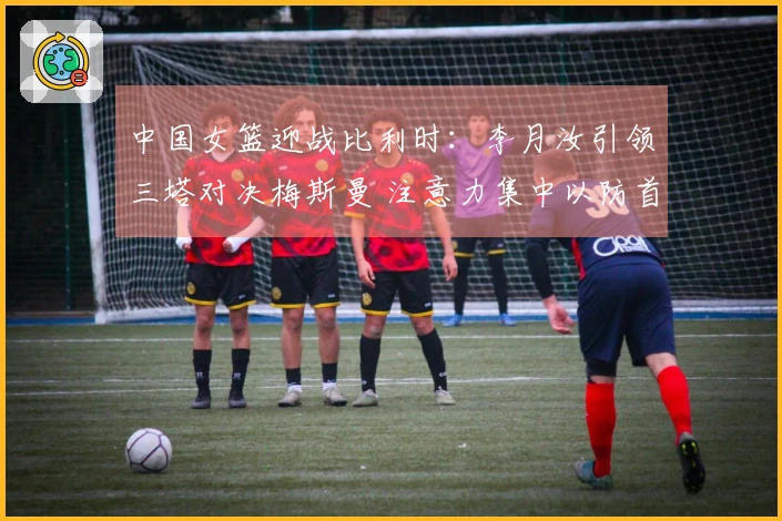 中国女篮迎战比利时：李月汝引领三塔对决梅斯曼 注意力集中以防首败