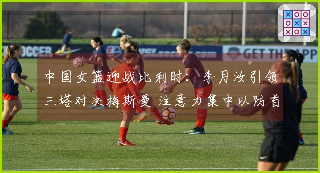 中国女篮迎战比利时：李月汝引领三塔对决梅斯曼 注意力集中以防首败