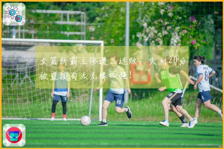 女篮新霸主惨遭三连败，失利20分被直接淘汰无缘四强！