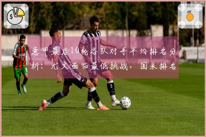 意甲最后10轮各队对手平均排名分析：尤文面临最低挑战，国米排名第六