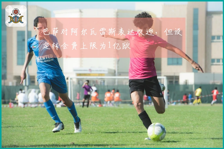 巴萨对阿尔瓦雷斯表达欢迎，但设定转会费上限为1亿欧