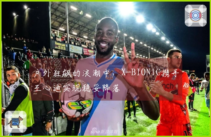 户外狂飙的浪潮中，X-BIONIC携手王心迪实现稳妥降落