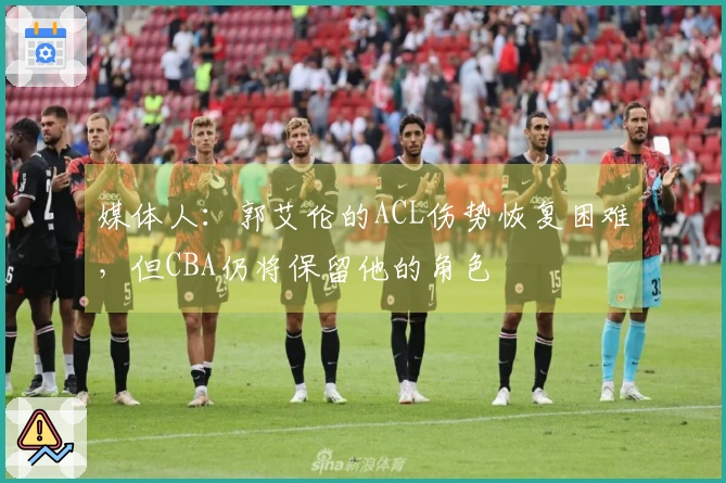 媒体人：郭艾伦的ACL伤势恢复困难，但CBA仍将保留他的角色