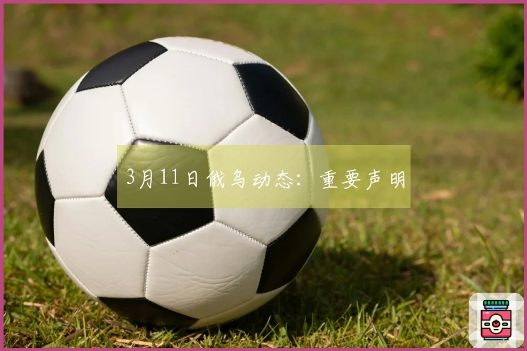 3月11日俄乌动态：重要声明