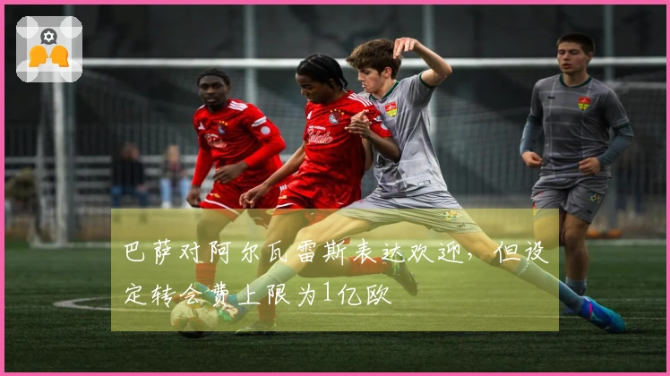 巴萨对阿尔瓦雷斯表达欢迎，但设定转会费上限为1亿欧