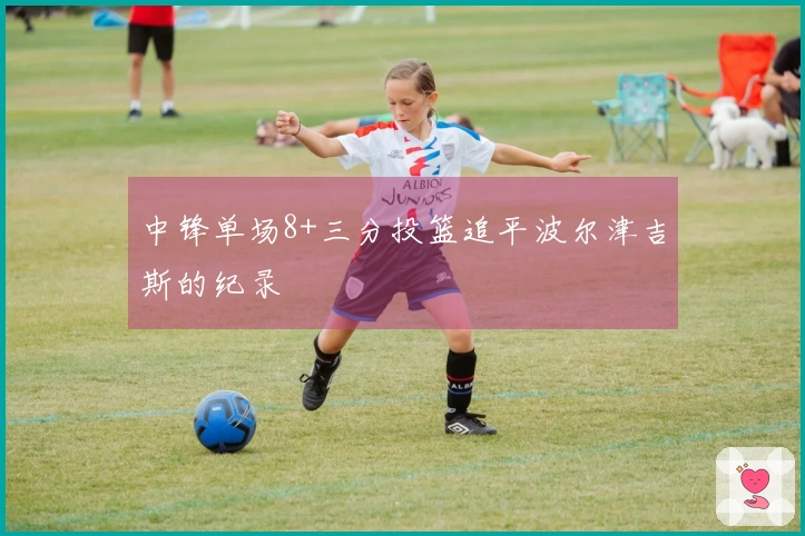 中锋单场8+三分投篮追平波尔津吉斯的纪录