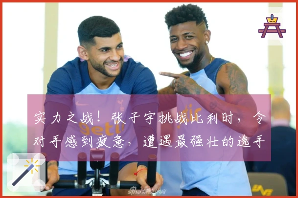 实力之战！张子宇挑战比利时，令对手感到疲惫，遭遇最强壮的选手！