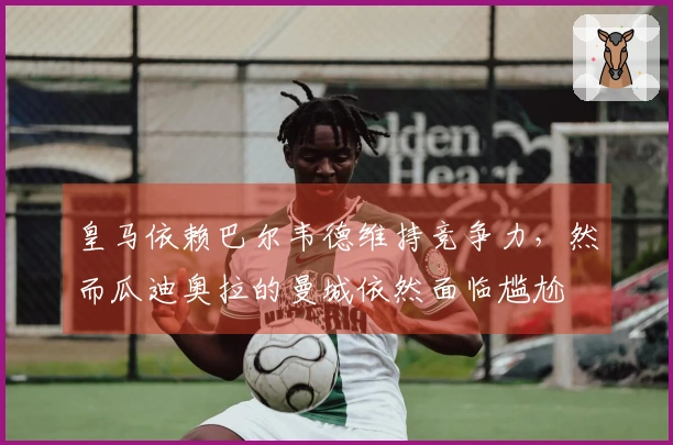 皇马依赖巴尔韦德维持竞争力，然而瓜迪奥拉的曼城依然面临尴尬