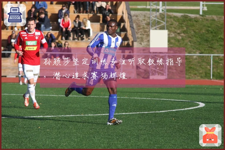 孙颖莎坚定训练专注听取教练指导，潜心追求赛场辉煌