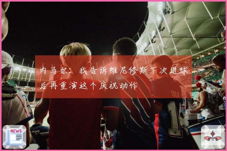 内马尔：我告诉维尼修斯下次进球后再重演这个庆祝动作