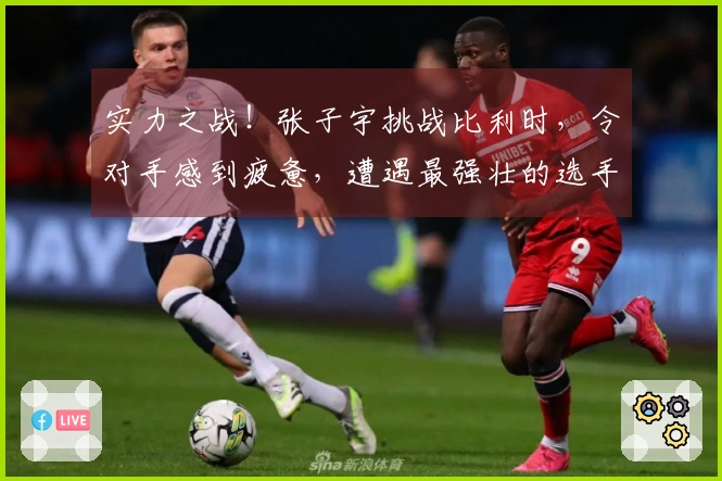 实力之战！张子宇挑战比利时，令对手感到疲惫，遭遇最强壮的选手！