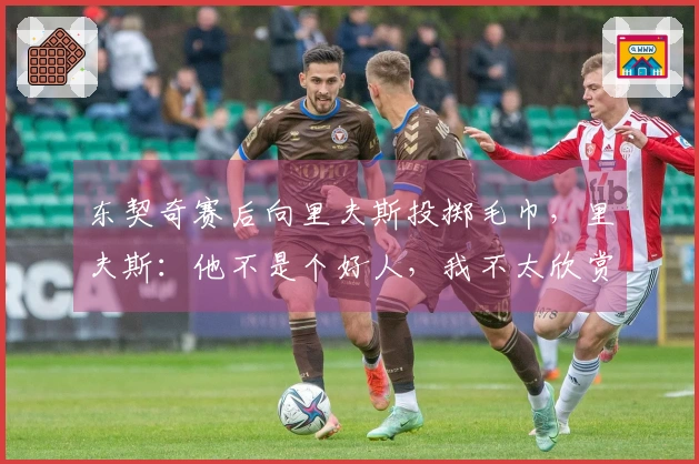 东契奇赛后向里夫斯投掷毛巾，里夫斯：他不是个好人，我不太欣赏他