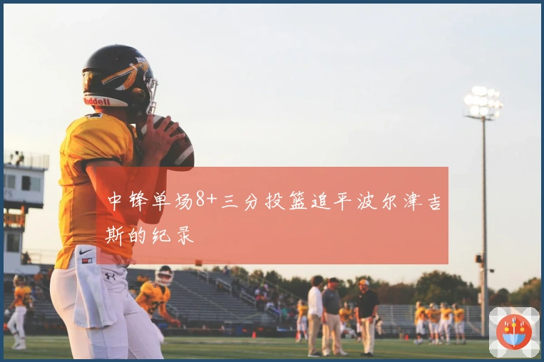 中锋单场8+三分投篮追平波尔津吉斯的纪录