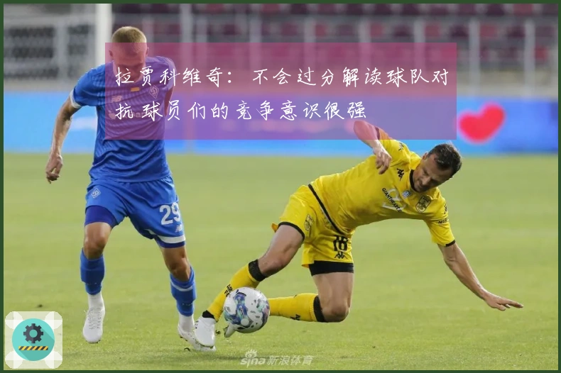 拉贾科维奇：不会过分解读球队对抗 球员们的竞争意识很强