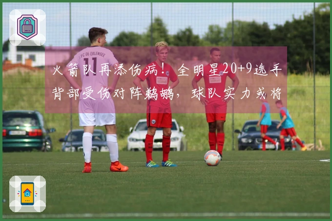 火箭队再添伤病！全明星20+9选手背部受伤对阵鹈鹕，球队实力或将提升